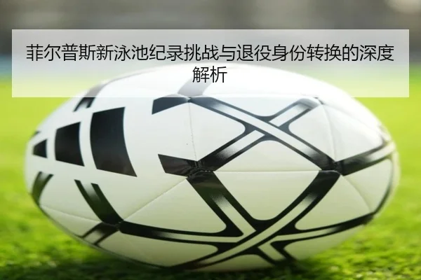 菲尔普斯新泳池纪录挑战与退役身份转换的深度解析